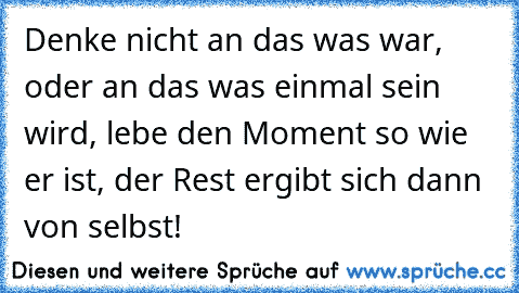 Denke nicht an das was war, oder an das was einmal sein wird, lebe den Moment so wie er ist, der Rest ergibt sich dann von selbst!