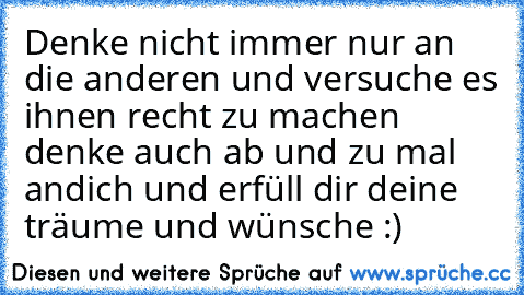 Denke nicht immer nur an die anderen und versuche es ihnen recht zu machen denke auch ab und zu mal andich und erfüll dir deine träume und wünsche :)