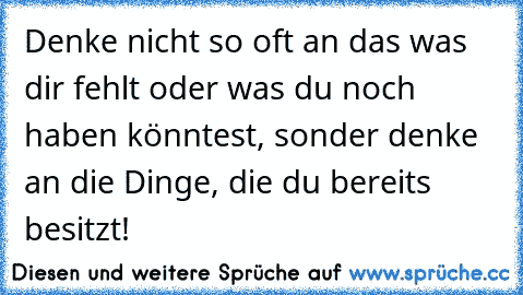 Denke nicht so oft an das was dir fehlt oder was du noch haben könntest, sonder denke an die Dinge, die du bereits besitzt!