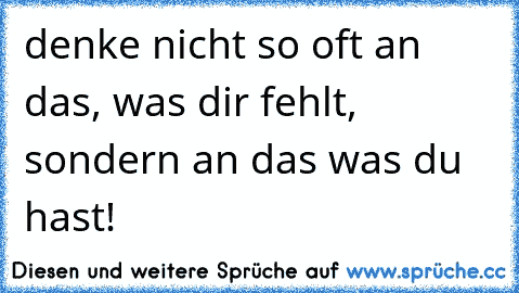 denke nicht so oft an das, was dir fehlt, sondern an das was du hast!