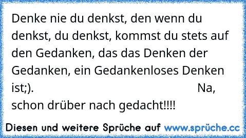 Denke nie du denkst, den wenn du denkst, du denkst, kommst du stets auf den Gedanken, das das Denken der Gedanken, ein Gedankenloses Denken ist;).                                                     Na, schon drüber nach gedacht!!!!