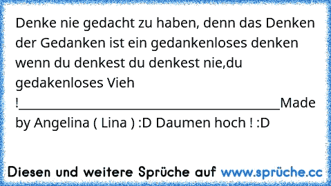 Denke nie gedacht zu haben, denn das Denken der Gedanken ist ein gedankenloses denken wenn du denkest du denkest nie,du gedakenloses Vieh !
__________________________________________
Made by Angelina ( Lina ) :D 
Daumen hoch ! :D