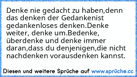 Denke nie gedacht zu haben,
denn das denken der Gedanken
ist gedankenloses denken.
Denke weiter, denke um.
Bedenke, überdenke und denke immer daran,
dass du denjenigen,
die nicht nachdenken vorausdenken kannst.