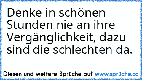 Denke in schönen Stunden nie an ihre Vergänglichkeit, dazu sind die schlechten da.