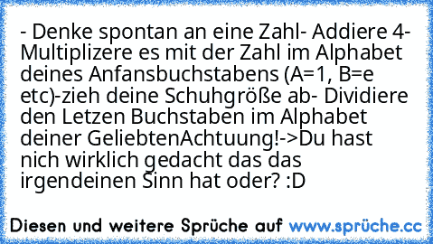 - Denke spontan an eine Zahl
- Addiere 4
- Multiplizere es mit der Zahl im Alphabet deines
 Anfansbuchstabens (A=1, B=e etc)
-zieh deine Schuhgröße ab
- Dividiere den Letzen Buchstaben im Alphabet deiner Geliebten
Achtuung!
->
Du hast nich wirklich gedacht das das irgendeinen Sinn hat oder? :D