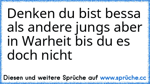 Denken du bist bessa als andere jungs aber in Warheit bis du es doch nicht