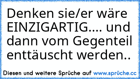 Denken sie/er wäre EINZIGARTIG.... und dann vom Gegenteil enttäuscht werden..