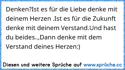 Denken?
Ist es für die Liebe denke mit deinem Herzen ♥.
Ist es für die Zukunft denke mit deinem Verstand.
Und hast du beides..,Dann denke mit dem Verstand deines Herzen♥:)