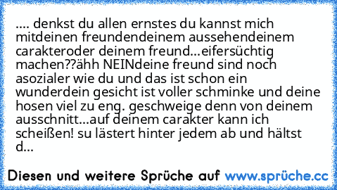 .... denkst du allen ernstes du kannst mich mit
deinen freunden
deinem aussehen
deinem carakter
oder deinem freund
...
eifersüchtig machen??
ähh NEIN
deine freund sind noch asozialer wie du und das ist schon ein wunder
dein gesicht ist voller schminke und deine hosen viel zu eng. geschweige denn von deinem ausschnitt...
auf deinem carakter kann ich scheißen! su lästert hinter jedem ab und hälts...