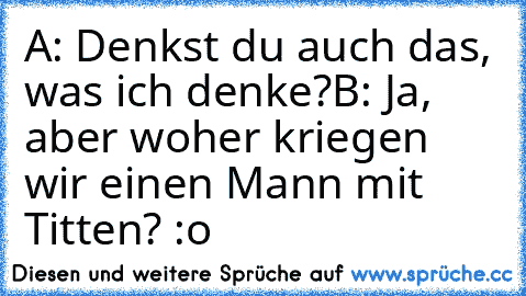 A: Denkst du auch das, was ich denke?
B: Ja, aber woher kriegen wir einen Mann mit Titten? :o