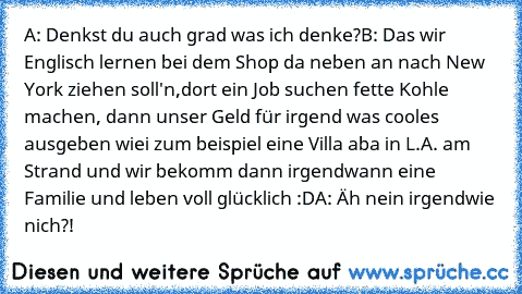 A: Denkst du auch grad was ich denke?
B: Das wir Englisch lernen bei dem Shop da neben an nach New York ziehen soll'n,dort ein Job suchen fette Kohle machen, dann unser Geld für irgend was cooles ausgeben wiei zum beispiel eine Villa aba in L.A. am Strand und wir bekomm dann irgendwann eine Familie und leben voll glücklich :D
A: Äh nein irgendwie nich?!