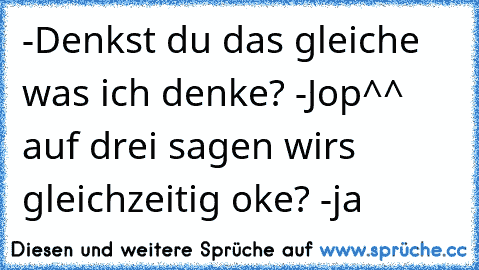 -Denkst du das gleiche was ich denke? -Jop^^ auf drei sagen wirs gleichzeitig oke? -ja