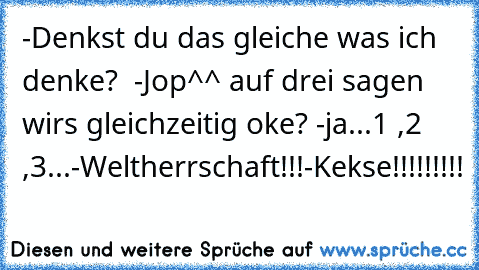 -Denkst du das gleiche was ich denke?  -Jop^^ auf drei sagen wirs gleichzeitig oke? -ja
...1 ,2 ,3...
-Weltherrschaft!!!
-Kekse!!!!!!!!!