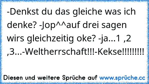 -Denkst du das gleiche was ich denke? -Jop^^
auf drei sagen wirs gleichzeitig oke? -ja
...1 ,2 ,3...
-Weltherrschaft!!!
-Kekse!!!!!!!!!