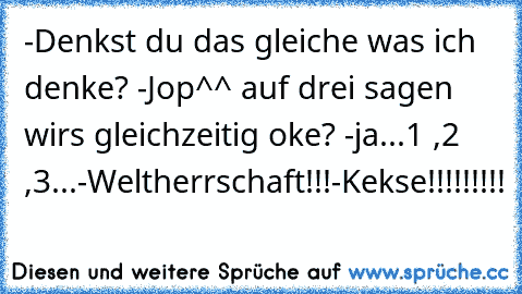 -Denkst du das gleiche was ich denke? -Jop^^ auf drei sagen wirs gleichzeitig oke? -ja
...1 ,2 ,3...
-Weltherrschaft!!!
-Kekse!!!!!!!!!