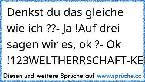 Denkst du das gleiche wie ich ??
- Ja !
Auf drei sagen wir es, ok ?
- Ok !
1
2
3
WELTHERRSCHAFT
-KEKSE
Oo