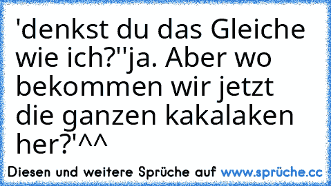 'denkst du das Gleiche wie ich?'
'ja. Aber wo bekommen wir jetzt die ganzen kakalaken her?'
^^