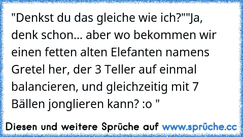 "Denkst du das gleiche wie ich?"
"Ja, denk schon... aber wo bekommen wir einen fetten alten Elefanten namens Gretel her, der 3 Teller auf einmal balancieren, und gleichzeitig mit 7 Bällen jonglieren kann? :o "