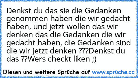 Denkst du das sie die Gedanken  genommen haben die wir gedacht haben, und jetzt wollen das wir denken das die Gedanken die wir gedacht haben, die Gedanken sind die wir jetzt denken ???
Denkst du das ??
Wers checkt liken ;)