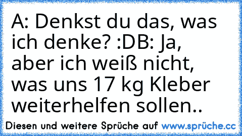 A: Denkst du das, was ich denke? :D
B: Ja, aber ich weiß nicht, was uns 17 kg Kleber weiterhelfen sollen..
♥