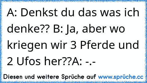 A: Denkst du das was ich denke?? ♥
B: Ja, aber wo kriegen wir 3 Pferde und 2 Ufos her??
A: -.-