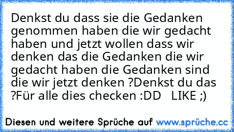 Denkst du dass sie die Gedanken genommen haben die wir gedacht haben und jetzt wollen dass wir denken das die Gedanken die wir gedacht haben die Gedanken sind die wir jetzt denken ?
Denkst du das ?
Für alle dies checken :DD   LIKE ;)