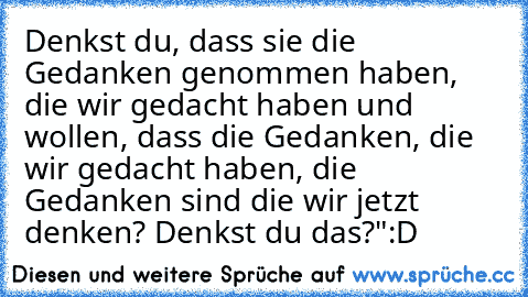 Denkst du, dass sie die Gedanken genommen haben, die wir gedacht haben und wollen, dass die Gedanken, die wir gedacht haben, die Gedanken sind die wir jetzt denken? Denkst du das?"
:D