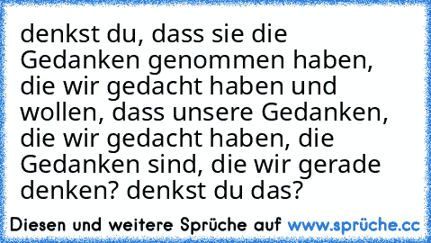 denkst du, dass sie die Gedanken genommen haben, die wir gedacht haben und wollen, dass unsere Gedanken, die wir gedacht haben, die Gedanken sind, die wir gerade denken? denkst du das?