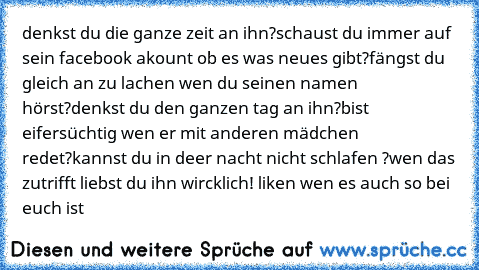 denkst du die ganze zeit an ihn?
schaust du immer auf sein facebook akount ob es was neues gibt?
fängst du gleich an zu lachen wen du seinen namen hörst?
denkst du den ganzen tag an ihn?
bist eifersüchtig wen er mit anderen mädchen redet?
kannst du in deer nacht nicht schlafen ?
wen das zutrifft liebst du ihn wircklich! liken wen es auch so bei euch ist