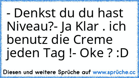 - Denkst du du hast Niveau?
- Ja Klar . ich benutz die Creme jeden Tag !
- Oke ? :D