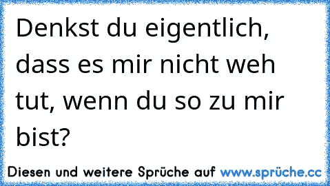 Denkst du eigentlich, dass es mir nicht weh tut, wenn du so zu mir bist?