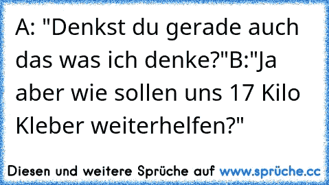 A: "Denkst du gerade auch das was ich denke?"
B:"Ja aber wie sollen uns 17 Kilo Kleber weiterhelfen?"