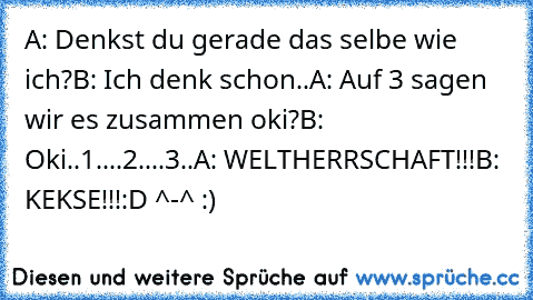 A: Denkst du gerade das selbe wie ich?
B: Ich denk schon..
A: Auf 3 sagen wir es zusammen oki?
B: Oki
..1..
..2..
..3..
A: WELTHERRSCHAFT!!!
B: KEKSE!!!
:D ^-^ :)