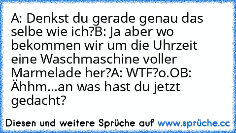 A: Denkst du gerade genau das selbe wie ich?
B: Ja aber wo bekommen wir um die Uhrzeit eine Waschmaschine voller Marmelade her?
A: WTF?o.O
B: Ähhm...an was hast du jetzt gedacht?