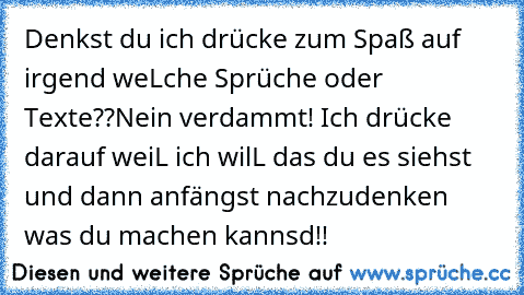 Denkst du ich drücke zum Spaß auf irgend weLche Sprüche oder Texte??Nein verdammt! Ich drücke darauf weiL ich wilL das du es siehst und dann anfängst nachzudenken was du machen kannsd!!