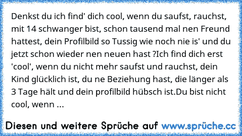 Denkst du ich find' dich cool, wenn du saufst, rauchst, mit 14 schwanger bist, schon tausend mal nen Freund hattest, dein Profilbild so Tussig wie noch nie is' und du jetzt schon wieder nen neuen hast ?
Ich find dich erst 'cool', wenn du nicht mehr saufst und rauchst, dein Kind glücklich ist, du ne Beziehung hast, die länger als 3 Tage hält und dein profilbild hübsch ist.
Du bist nicht cool, we...