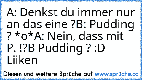 A: Denkst du immer nur an das eine ?
B: Pudding ? *o*
A: Nein, dass mit P. !?
B Pudding ? ♥	
:D ♥	
Liiken ♥