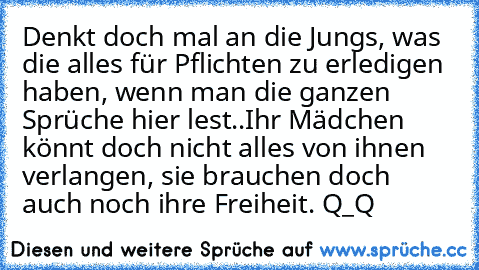 Denkt doch mal an die Jungs, was die alles für Pflichten zu erledigen haben, wenn man die ganzen Sprüche hier lest..
Ihr Mädchen könnt doch nicht alles von ihnen verlangen, sie brauchen doch auch noch ihre Freiheit. Q_Q