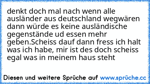 denkt doch mal nach wenn alle ausländer aus deutschland wegwären dann würde es keine ausländische gegenstände ud essen mehr geben.
Scheiss dauf dann fress ich halt was ich habe, mir ist des doch scheiss egal was in meinem haus steht