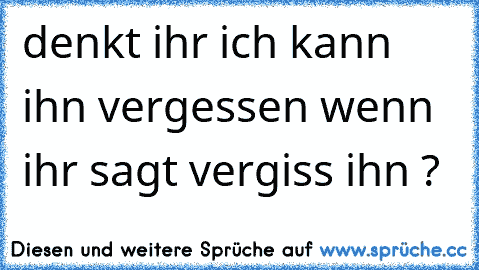 denkt ihr ich kann ihn vergessen wenn ihr sagt vergiss ihn ?