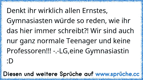 Denkt ihr wirklich allen Ernstes, Gymnasiasten würde so reden, wie ihr das hier immer schreibt?! Wir sind auch nur ganz normale Teenager und keine Professoren!!! -.-
LG,
eine Gymnasiastin :D