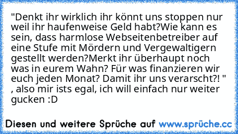 "Denkt ihr wirklich ihr könnt uns stoppen nur weil ihr haufenweise Geld habt?
Wie kann es sein, dass harmlose Webseitenbetreiber auf eine Stufe mit Mördern und Vergewaltigern gestellt werden?
Merkt ihr überhaupt noch was in eurem Wahn? Für was finanzieren wir euch jeden Monat? Damit ihr uns verarscht?! " , also mir ists egal, ich will einfach nur weiter gucken :D