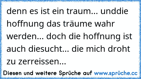 denn es ist ein traum... und
die hoffnung das träume wahr werden... doch die hoffnung ist auch die
sucht... die mich droht zu zerreissen...