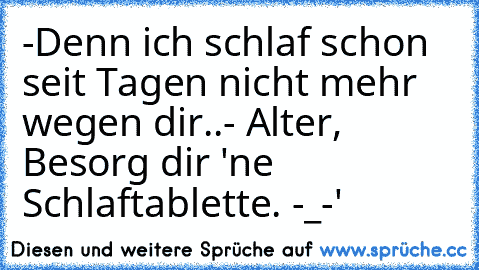 -Denn ich schlaf schon seit Tagen nicht mehr wegen dir..
- Alter, Besorg dir 'ne Schlaftablette. -_-'