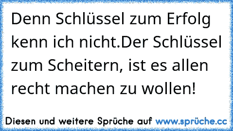 Denn Schlüssel zum Erfolg kenn ich nicht.
Der Schlüssel zum Scheitern, ist es allen recht machen zu wollen!