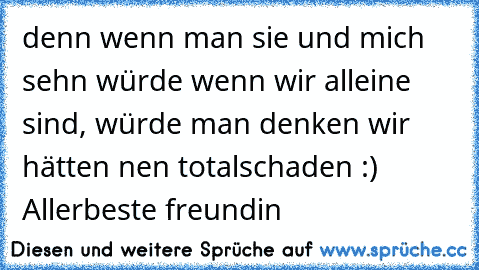 denn wenn man sie und mich sehn würde wenn wir alleine sind, würde man denken wir hätten nen totalschaden :) Allerbeste freundin ♥