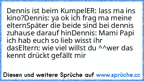 Dennis ist beim Kumpel
ER: lass ma ins kino?
Dennis: ya ok ich frag ma meine eltern
Später die beide sind bei dennis zuhause darauf hin
Dennis: Mami Papi ich hab euch so lieb wisst ihr das♥
Eltern: wie viel willst du ^^
wer das kennt drückt gefällt mir