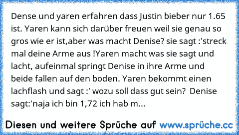 Denıse und yaren erfahren dass Justin bieber nur 1.65 ist. Yaren kann sich darüber freuen weil sie genau so gros wie er ist,aber was macht Denise? sie sagt :'streck mal deine Arme aus !
Yaren macht was sie sagt und lacht, aufeinmal springt Denise in ihre Arme und beide fallen auf den boden. Yaren bekommt einen lachflash und sagt :' wozu soll dass gut sein?  Denise sagt:'naja ich bin 1,72 ich ha...