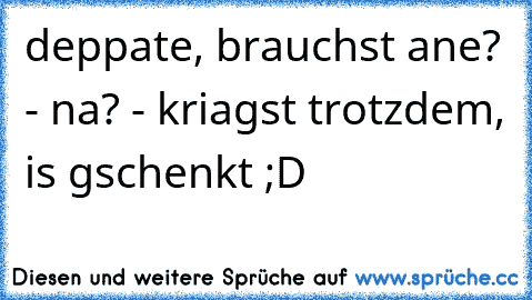 deppate, brauchst ane? - na? - kriagst trotzdem, is gschenkt ;D