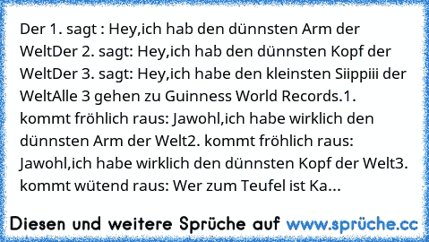 Der 1. sagt : Hey,ich hab den dünnsten Arm der﻿ Welt
Der 2. sagt: Hey,ich hab den dünnsten Kopf der Welt
Der 3.﻿ sagt: Hey,ich habe den﻿ kleinsten Siippiii der Welt
Alle 3 gehen zu Guinness World Records.
1.﻿ kommt fröhlich raus: Jawohl,ich habe wirklich den dünnsten Arm der Welt
2. kommt fröhlich raus: Jawohl,ich habe wirklich den dünnsten Kopf der Welt
3. kommt wütend raus: Wer zum Teufel ist...